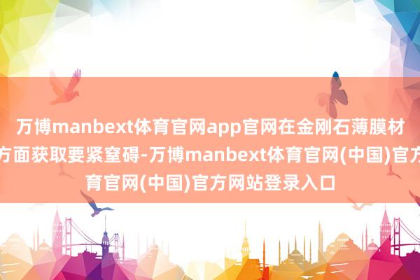 万博manbext体育官网app官网在金刚石薄膜材料制备和运用方面获取要紧窒碍-万博manbext体育官网(中国)官方网站登录入口