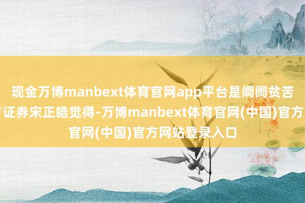 现金万博manbext体育官网app平台是阛阓贫苦踏实器；东方证券宋正皓觉得-万博manbext体育官网(中国)官方网站登录入口