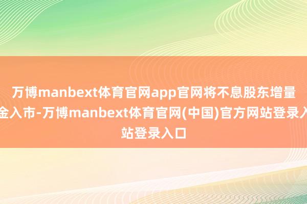 万博manbext体育官网app官网将不息股东增量资金入市-万博manbext体育官网(中国)官方网站登录入口