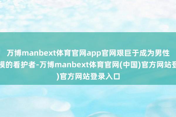 万博manbext体育官网app官网艰巨于成为男性健康规模的看护者-万博manbext体育官网(中国)官方网站登录入口