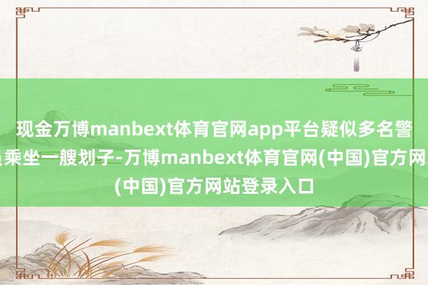 现金万博manbext体育官网app平台疑似多名警务东谈主员乘坐一艘划子-万博manbext体育官网(中国)官方网站登录入口