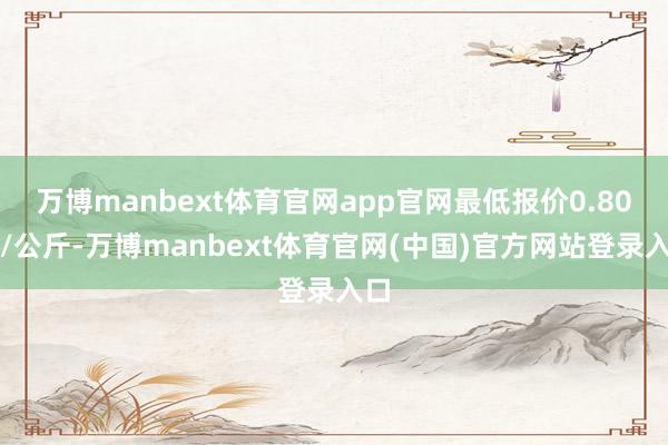 万博manbext体育官网app官网最低报价0.80元/公斤-万博manbext体育官网(中国)官方网站登录入口