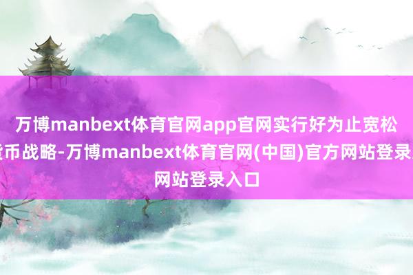 万博manbext体育官网app官网实行好为止宽松的货币战略-万博manbext体育官网(中国)官方网站登录入口