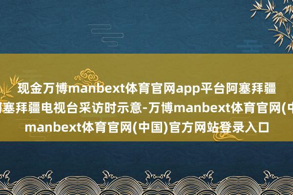 现金万博manbext体育官网app平台阿塞拜疆总统阿利耶夫在领受阿塞拜疆电视台采访时示意-万博manbext体育官网(中国)官方网站登录入口