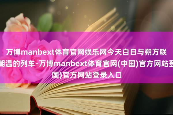 万博manbext体育官网娱乐网今天白日与朔方联袂搭高潮温的列车-万博manbext体育官网(中国)官方网站登录入口