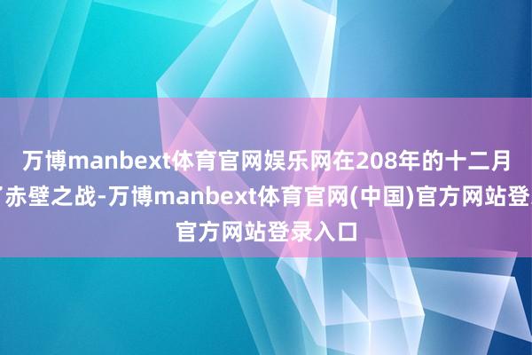 万博manbext体育官网娱乐网在208年的十二月发动了赤壁之战-万博manbext体育官网(中国)官方网站登录入口