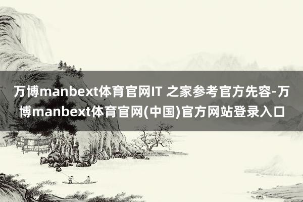 万博manbext体育官网IT 之家参考官方先容-万博manbext体育官网(中国)官方网站登录入口