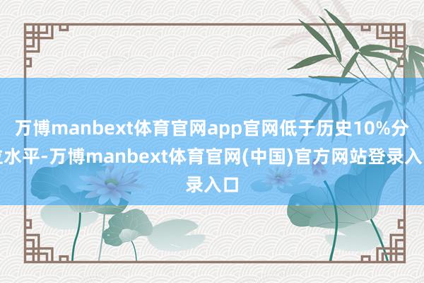 万博manbext体育官网app官网低于历史10%分位水平-万博manbext体育官网(中国)官方网站登录入口