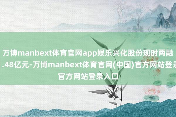 万博manbext体育官网app娱乐兴化股份现时两融余额1.48亿元-万博manbext体育官网(中国)官方网站登录入口
