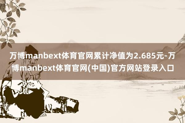 万博manbext体育官网累计净值为2.685元-万博manbext体育官网(中国)官方网站登录入口