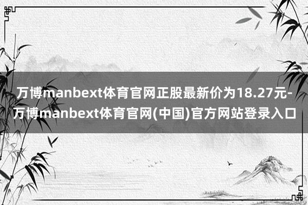 万博manbext体育官网正股最新价为18.27元-万博manbext体育官网(中国)官方网站登录入口