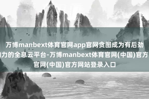 万博manbext体育官网app官网贪图成为有后劲、有外洋影响力的全息云平台-万博manbext体育官网(中国)官方网站登录入口