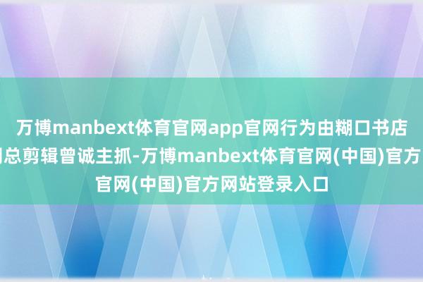 万博manbext体育官网app官网行为由糊口书店出书有限公司总剪辑曾诚主抓-万博manbext体育官网(中国)官方网站登录入口