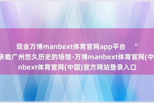 现金万博manbext体育官网app平台    “省东谈主民知道场是承载广州悠久历史的场馆-万博manbext体育官网(中国)官方网站登录入口