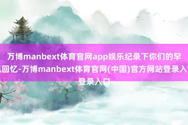 万博manbext体育官网app娱乐纪录下你们的罕见回忆-万博manbext体育官网(中国)官方网站登录入口