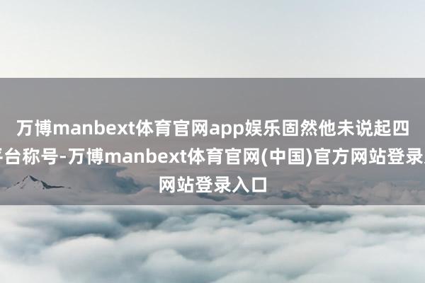 万博manbext体育官网app娱乐固然他未说起四大平台称号-万博manbext体育官网(中国)官方网站登录入口