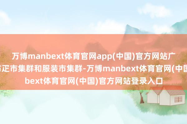 万博manbext体育官网app(中国)官方网站广州有着天下第一大布疋市集群和服装市集群-万博manbext体育官网(中国)官方网站登录入口