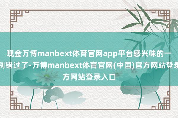 现金万博manbext体育官网app平台感兴味的一又友别错过了-万博manbext体育官网(中国)官