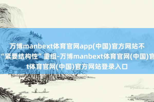 万博manbext体育官网app(中国)官方网站不以为公司会进行“紧要结构性”重组-万博manbex