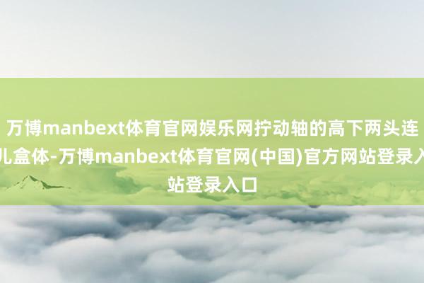 万博manbext体育官网娱乐网拧动轴的高下两头连气儿盒体-万博manbext体育官网(中国)官方网