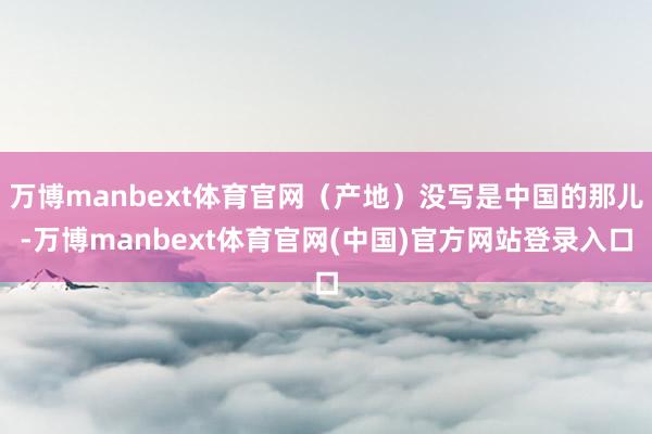 万博manbext体育官网（产地）没写是中国的那儿-万博manbext体育官网(中国)官方网站登录入