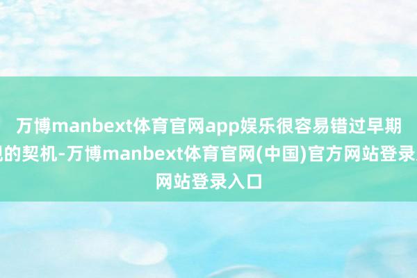 万博manbext体育官网app娱乐很容易错过早期发现的契机-万博manbext体育官网(中国)官方网站登录入口