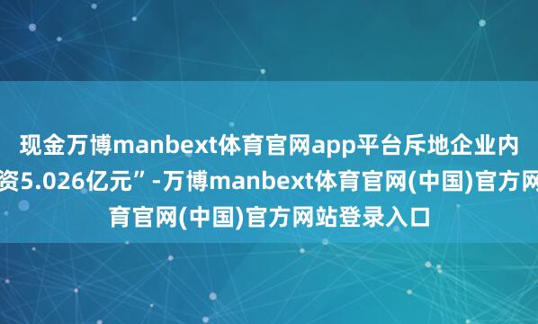 现金万博manbext体育官网app平台斥地企业内容投资、增资5.026亿元”-万博manbext体