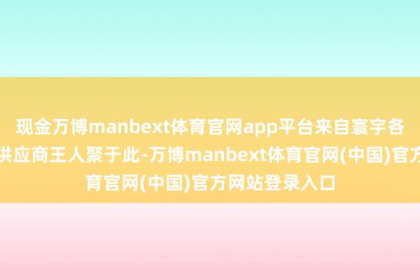 现金万博manbext体育官网app平台来自寰宇各地的采购商、供应商王人聚于此-万博manbext体