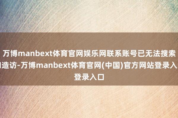 万博manbext体育官网娱乐网联系账号已无法搜索和造访-万博manbext体育官网(中国)官方网站