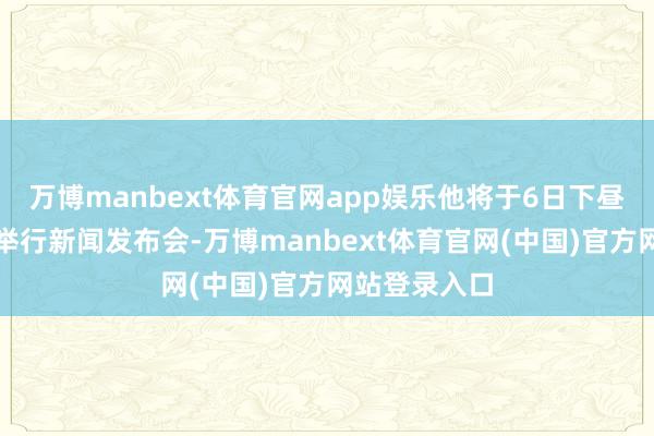万博manbext体育官网app娱乐他将于6日下昼与军方共同举行新闻发布会-万博manbext体育官网(中国)官方网站登录入口