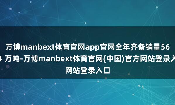 万博manbext体育官网app官网全年齐备销量56.94 万吨-万博manbext体育官网(中国)官方网站登录入口