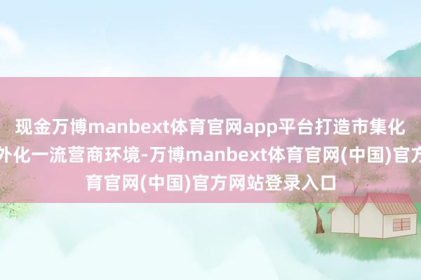 现金万博manbext体育官网app平台打造市集化、法治化、国外化一流营商环境-万博manbext体