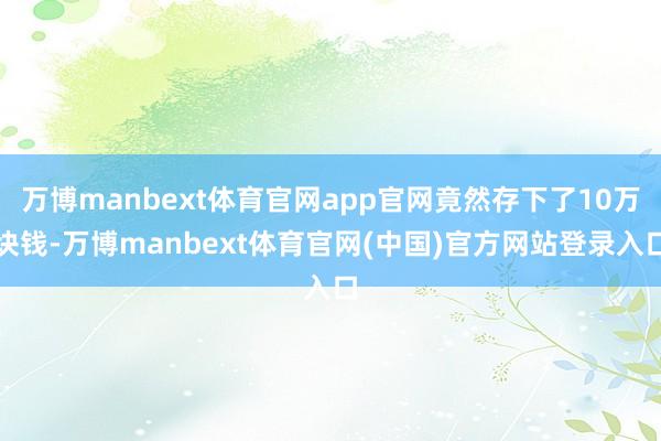 万博manbext体育官网app官网竟然存下了10万块钱-万博manbext体育官网(中国)官方网站