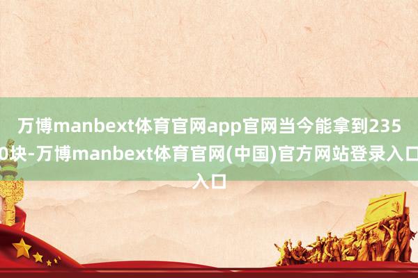 万博manbext体育官网app官网当今能拿到2350块-万博manbext体育官网(中国)官方网站