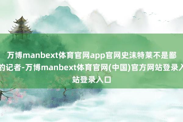 万博manbext体育官网app官网史沫特莱不是鄙俚的记者-万博manbext体育官网(中国)官方网