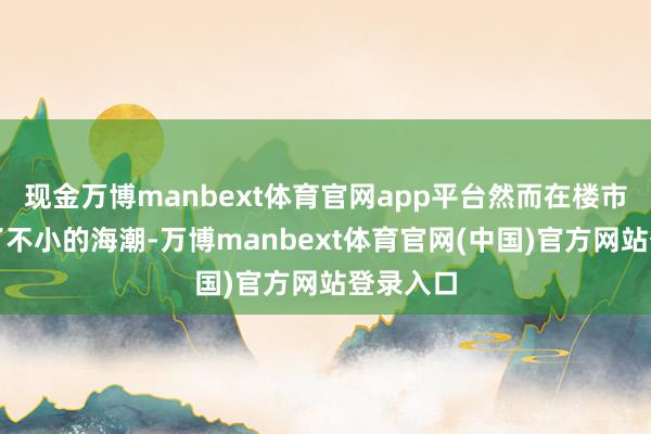 现金万博manbext体育官网app平台然而在楼市里掀翻了不小的海潮-万博manbext体育官网(中国)官方网站登录入口