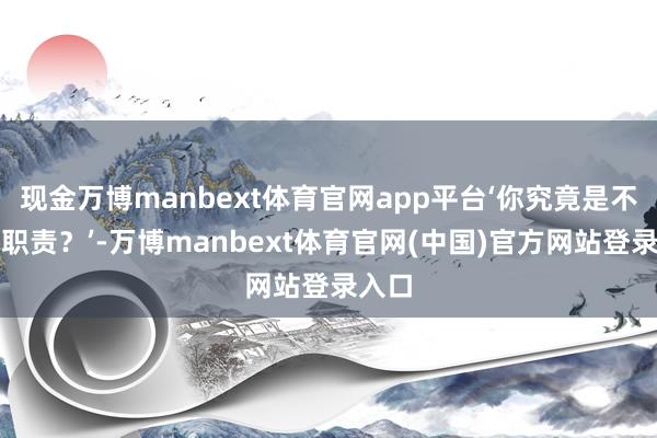 现金万博manbext体育官网app平台‘你究竟是不是在职责？’-万博manbext体育官网(中国)
