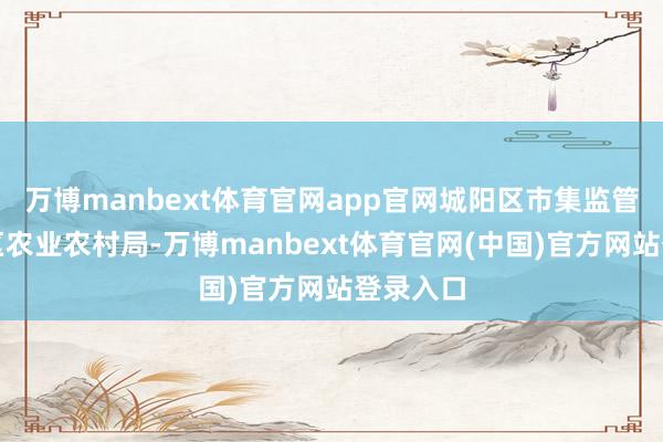 万博manbext体育官网app官网城阳区市集监管局聚拢区农业农村局-万博manbext体育官网(中