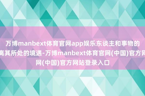 万博manbext体育官网app娱乐东谈主和事物的存在无法脱离其所处的境遇-万博manbext体育官