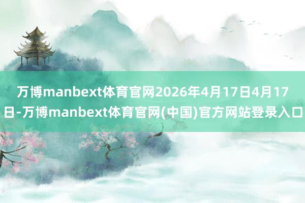 万博manbext体育官网2026年4月17日4月17日-万博manbext体育官网(中国)官方网站
