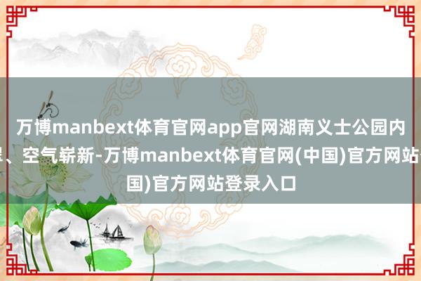 万博manbext体育官网app官网湖南义士公园内草木青翠、空气崭新-万博manbext体育官网(中