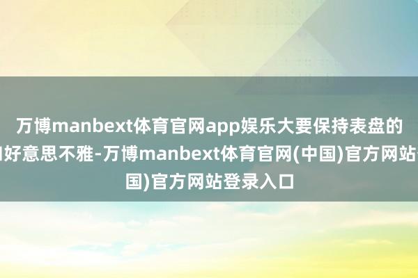 万博manbext体育官网app娱乐大要保持表盘的显明度和好意思不雅-万博manbext体育官网(中