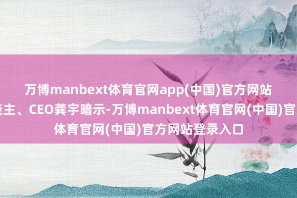 万博manbext体育官网app(中国)官方网站　　爱奇艺首创东谈主、CEO龚宇暗示-万博manbe