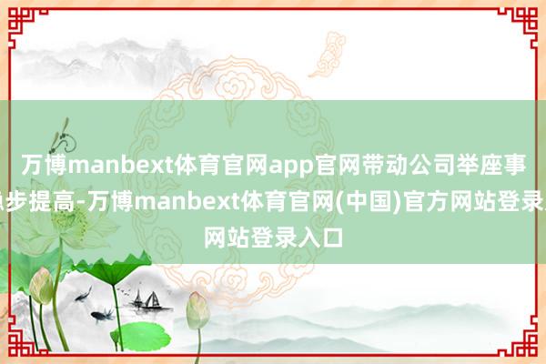 万博manbext体育官网app官网带动公司举座事迹稳步提高-万博manbext体育官网(中国)官方