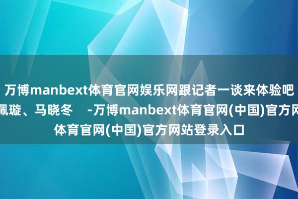 万博manbext体育官网娱乐网跟记者一谈来体验吧！记者：余佩璇、马晓冬    -万博manbext体育官网(中国)官方网站登录入口