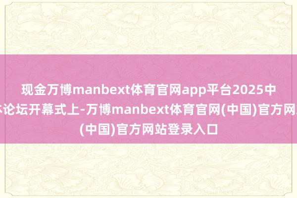 现金万博manbext体育官网app平台2025中国收罗媒体论坛开幕式上-万博manbext体育官网