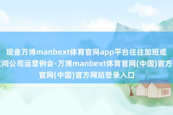 现金万博manbext体育官网app平台往往加班或职责日晚上过问公司运营例会-万博manbext体育