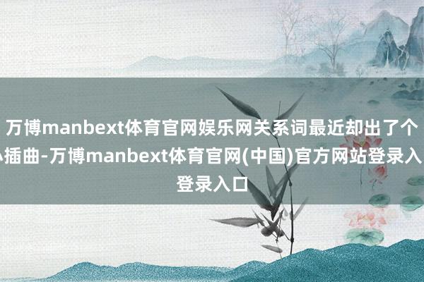 万博manbext体育官网娱乐网关系词最近却出了个小插曲-万博manbext体育官网(中国)官方网站