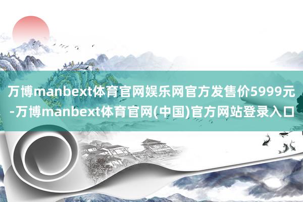 万博manbext体育官网娱乐网官方发售价5999元-万博manbext体育官网(中国)官方网站登录
