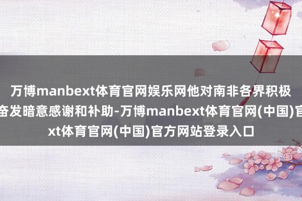 万博manbext体育官网娱乐网他对南非各界积极交接这次灾害的奋发暗意感谢和补助-万博manbext